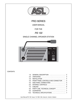PRO SERIES
                                 USER MANUAL

                                      FOR THE

                                      PS 130
               SINGLE CHANNEL SPEAKER STATION




CONTENTS

                          1.0    GENERAL DESCRIPTION . . . . . . . . . . . . . . . . . . . . . .                   3
                          2.0    UNPACKING . . . . . . . . . . . . . . . . . . . . . . . . . . . . . . . . .       3
                          3.0    INSTALLATION . . . . . . . . . . . . . . . . . . . . . . . . . . . . . . .        4
                          4.0    FRONT PANEL CONTROLS AND CONNECTOR . . . .                                        4
                          5.0    SIDE PANEL CONNECTORS . . . . . . . . . . . . . . . . . . . .                     5
                          6.0    INTERNAL CONTROLS . . . . . . . . . . . . . . . . . . . . . . . .                 5
                          7.0    CABLING . . . . . . . . . . . . . . . . . . . . . . . . . . . . . . . . . . . .   6
                          8.0    PARTY LINE, TECHNICAL CONCEPT . . . . . . . . . . . . .                           7
                          9.0    GUARANTEE . . . . . . . . . . . . . . . . . . . . . . . . . . . . . . . . .       7
                         10.0    TECHNICAL SPECIFICATIONS . . . . . . . . . . . . . . . . . .                      7


           User Manual PS 130 / Issue 1 © 1994 ASL Intercom, Utrecht, Holland.
 