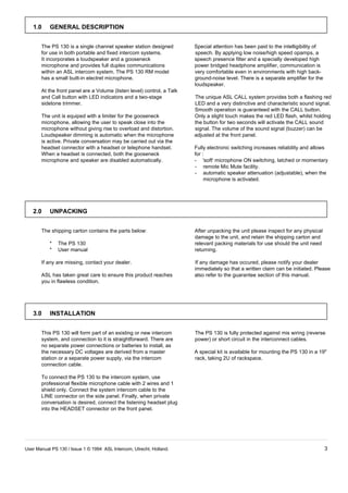 1.0     GENERAL DESCRIPTION


       The PS 130 is a single channel speaker station designed          Special attention has been paid to the intelligibility of
       for use in both portable and fixed intercom systems.             speech. By applying low noise/high speed opamps, a
       It incorporates a loudspeaker and a gooseneck                    speech presence filter and a specially developed high
       microphone and provides full duplex communications               power bridged headphone amplifier, communication is
       within an ASL intercom system. The PS 130 RM model               very comfortable even in environments with high back-
       has a small built-in electret microphone.                        ground-noise level. There is a separate amplifier for the
                                                                        loudspeaker.
       At the front panel are a Volume (listen level) control, a Talk
       and Call button with LED indicators and a two-stage              The unique ASL CALL system provides both a flashing red
       sidetone trimmer.                                                LED and a very distinctive and characteristic sound signal.
                                                                        Smooth operation is guaranteed with the CALL button.
       The unit is equiped with a limiter for the gooseneck             Only a slight touch makes the red LED flash, whilst holding
       microphone, allowing the user to speak close into the            the button for two seconds will activate the CALL sound
       microphone without giving rise to overload and distortion.       signal. The volume of the sound signal (buzzer) can be
       Loudspeaker dimming is automatic when the microphone             adjusted at the front panel.
       is active. Private conversation may be carried out via the
       headset connector with a headset or telephone handset.           Fully electronic switching increases reliability and allows
       When a headset is connected, both the gooseneck                  for :
       microphone and speaker are disabled automatically.               - 'soft' microphone ON switching, latched or momentary
                                                                        - remote Mic Mute facility.
                                                                        - automatic speaker attenuation (adjustable), when the
                                                                             microphone is activated.




   2.0     UNPACKING


       The shipping carton contains the parts below:                    After unpacking the unit please inspect for any physical
                                                                        damage to the unit, and retain the shipping carton and
           *   The PS 130                                               relevant packing materials for use should the unit need
           *   User manual                                              returning.

       If any are missing, contact your dealer.                         If any damage has occured, please notify your dealer
                                                                        immediately so that a written claim can be initiated. Please
       ASL has taken great care to ensure this product reaches          also refer to the guarantee section of this manual.
       you in flawless condition.




   3.0     INSTALLATION


       This PS 130 will form part of an existing or new intercom        The PS 130 is fully protected against mis wiring (reverse
       system, and connection to it is straightforward. There are       power) or short circuit in the interconnect cables.
       no separate power connections or batteries to install, as
       the necessary DC voltages are derived from a master              A special kit is available for mounting the PS 130 in a 19"
       station or a separate power supply, via the intercom             rack, taking 2U of rackspace.
       connection cable.

       To connect the PS 130 to the intercom system, use
       professional flexible microphone cable with 2 wires and 1
       shield only. Connect the system intercom cable to the
       LINE connector on the side panel. Finally, when private
       conversation is desired, connect the listening headset plug
       into the HEADSET connector on the front panel.




User Manual PS 130 / Issue 1 © 1994 ASL Intercom, Utrecht, Holland.                                                                 3
 