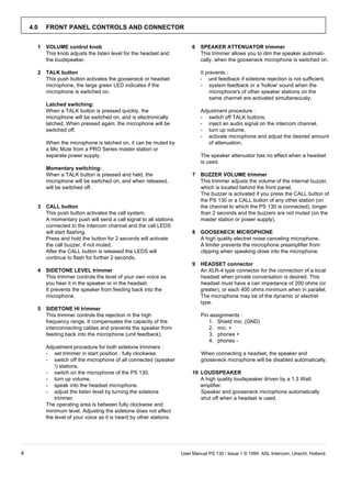 4.0   FRONT PANEL CONTROLS AND CONNECTOR


      1   VOLUME control knob                                              6   SPEAKER ATTENUATOR trimmer
          This knob adjusts the listen level for the headset and               This trimmer allows you to dim the speaker automati-
          the loudspeaker.                                                     cally, when the gooseneck microphone is switched on.

      2   TALK button                                                          It prevents :
          This push button activates the gooseneck or headset                  - unit feedback if sidetone rejection is not sufficient.
          microphone, the large green LED indicates if the                     - system feedback or a 'hollow' sound when the
          microphone is switched on.                                                microphone's of other speaker stations on the
                                                                                    same channel are activated simultaneously.
          Latched switching:
          When a TALK button is pressed quickly, the                           Adjustment procedure :
          microphone will be switched on, and is electronically                - switch off TALK buttons.
          latched. When pressed again, the microphone will be                  - inject an audio signal on the intercom channel.
          switched off.                                                        - turn up volume.
                                                                               - activate microphone and adjust the desired amount
          When the microphone is latched on, it can be muted by                   of attenuation.
          a Mic Mute from a PRO Series master station or
          separate power supply.                                               The speaker attenuator has no effect when a headset
                                                                               is used.
          Momentary switching:
          When a TALK button is pressed and held, the                      7   BUZZER VOLUME trimmer
          microphone will be switched on, and when released,                   This trimmer adjusts the volume of the internal buzzer,
          will be switched off.                                                which is located behind the front panel.
                                                                               The buzzer is activated if you press the CALL button of
                                                                               the PS 130 or a CALL button of any other station (on
      3   CALL button                                                          the channel to which the PS 130 is connected), longer
          This push button activates the call system.                          than 2 seconds and the buzzers are not muted (on the
          A momentary push will send a call signal to all stations             master station or power supply).
          connected to the intercom channel and the call LEDS
          will start flashing.                                             8   GOOSENECK MICROPHONE
          Press and hold the button for 2 seconds will activate                A high quality electret noise canceling microphone.
          the call buzzer, if not muted.                                       A limiter prevents the microphone preamplifier from
          After the CALL button is released the LEDS will                      clipping when speaking close into the microphone.
          continue to flash for further 2 seconds.
                                                                           9   HEADSET connector
      4   SIDETONE LEVEL trimmer                                               An XLR-4 type connector for the connection of a local
          This trimmer controls the level of your own voice as                 headset when private conversation is desired. This
          you hear it in the speaker or in the headset.                        headset must have a can impedance of 200 ohms (or
          It prevents the speaker from feeding back into the                   greater), or each 400 ohms minimum when in parallel.
          microphone.                                                          The microphone may be of the dynamic or electret
                                                                               type.
      5   SIDETONE HI trimmer
          This trimmer controls the rejection in the high                      Pin assignments :
          frequency range. It compensates the capacity of the                     1. Shield mic. (GND)
          interconnecting cables and prevents the speaker from                    2. mic. +
          feeding back into the microphone (unit feedback).                        3. phones +
                                                                                  4. phones -
          Adjustment procedure for both sidetone trimmers :
          - set trimmer in start position : fully clockwise.                   When connecting a headset, the speaker and
          - switch off the microphone of all connected (speaker                gooseneck microphone will be disabled automatically.
              !) stations.
          - switch on the microphone of the PS 130.                        10 LOUDSPEAKER
          - turn up volume.                                                   A high quality loudspeaker driven by a 1.3 Watt
          - speak into the headset microphone.                                amplifier.
          - adjust the listen level by turning the sidetone                   Speaker and gooseneck microphone automatically
              trimmer.                                                        shut off when a headset is used.
          The operating area is between fully clockwise and
          minimum level. Adjusting the sidetone does not affect
          the level of your voice as it is heard by other stations.




4                                                                     User Manual PS 130 / Issue 1 © 1994 ASL Intercom, Utrecht, Holland.
 