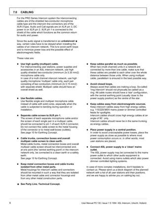 7.0   CABLING

      For the PRO Series Intercom system the interconnecting
      cables are of the shielded two-conductor microphone
      cable type and the intercom line connectors are of the
      XLR-3 type. Audio and Call signals are on XLR pin 3, DC
      power is on XLR pin 2. XLR pin 1 is connected to the
      shield of the cable which functions as the common return
      for audio and power.

      Since the audio signal is transferred in an unbalanced     ¼
      way, certain rules have to be obeyed when installing the
      cables of an intercom network. This is to avoid earth loops
      and to minimize power loss and the possible effect of
      electromagnetic fields.

      These rules are:

         Use high quality (multipair) cable.                                   Keep cables parallel as much as possible.
          For interconnecting user stations, power supplies and                  When two (multi channel) units in a network are
          accessories in an ASL Intercom network, use high                       connected by more than one cable, make sure that
          quality shielded two-conductor (minimum 2x 0.30 mm2)                   these cables are parallel to each other over the whole
          microphone cable only.                                                 distance between those units. When using multipair
          In case of a multi channel intercom network, use high                  cable, parallelism is ensured in the best possible way.
          quality microphone 'multipair' cable only, each pair
          consisting of two conductors (minimum 2x 0.15 mm2)                    Avoid closed loops.
          with separate shield. Multipair cable should have an                   Always avoid that cables are making a loop. So-called
          overall shield as well.                                                'ring intercom' should not physically be cabled as a
                                                                                 ring. All cable routes should have a 'star' configuration,
                                                                                 with the central earthing point (usually close to the
         Use flexible cables.                                                   power supply position) as the centre of the star.
          Use flexible single and multipair microphone cable
          instead of cable with solid cores, especially when the                Keep cables away from electromagnetic sources.
          cable is subjected to bending during operation or                      Keep intercom cables away from high energy cables,
          installation.                                                          e.g. 110/220/380V mains power or dimmer controlled
                                                                                 feeds for spotlights.
         Separate cable screen to XLR pin 1.                                    Intercom cables should cross high energy cables at an
          The screen of each separate microphone cable and/or                    angle of 90 only.
          the screen of each single pair in a multipair cable,                   Intercom cables should never be in the same trunking
          should be connected to pin 1 of each XLR-3 connector.                  as energy cables.
          Do not connect this cable screen to the metal housing
          of the connector or to metal wall boxes (outlets).                    Place power supply in a central position.
          See page 10 for Earthing Concept.                                      In order to avoid unacceptable power losses, place the
                                                                                 power supply as close as possible to where most
         Cable trunks, connection boxes and overall                             power consumption occurs or, in other words, most
          multipair cable screen to clean earth.                                 user stations are placed.
          Metal cable trunks, metal connection boxes and overall
          multipair cable screen should be interconnected and,                  Connect ASL power supply to a 'clean' mains
          at one point (the 'central earthing point') in the intercom            outlet.
          network only, be connected to a clean earth or a safety                The ASL power supply may be connected to the mains
          earth.                                                                 power outlet to which other audio equipment is
          See page 10 for Earthing Concept.                                      connected. Avoid using mains outlets which also power
                                                                                 dimmer controlled lighting systems.
         Keep metal connection boxes and cable trunks
          isolated from other metal parts.                                  In case of more complex installations, don't hesitate to
          Metal housings for intercom cables and connectors                 contact us. Please send us a block diagram of the planned
          should be mounted in such a way that they are isolated            network with a list of all user stations and their positions,
          from other metal cable and connector housings and                 and we are happy to advise you on cabling lay out.
          from any other metal construction parts.

      ¼ See Party Line, Technical Concept.



6                                                                       User Manual PS 130 / Issue 1 © 1994 ASL Intercom, Utrecht, Holland.
 