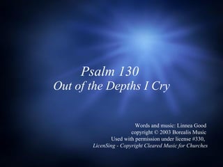 Psalm 130  Out of the Depths I Cry Words and music: Linnea Good  copyright © 2003 Borealis Music  Used with permission under license #330,  LicenSing - Copyright Cleared Music for Churches 