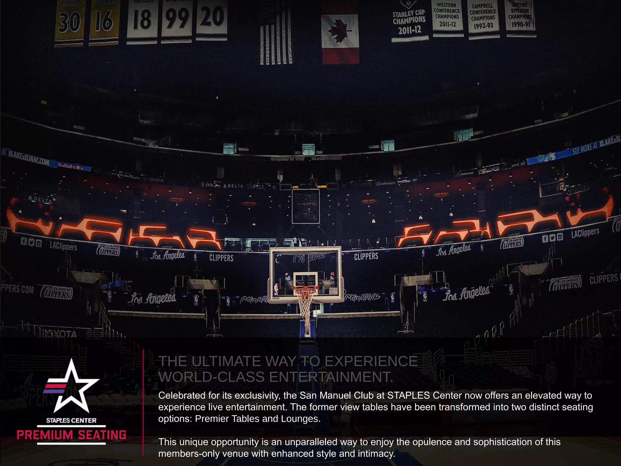 THE ULTIMATE WAY TO EXPERIENCE
WORLD-CLASS ENTERTAINMENT.
Celebrated for its exclusivity, the San Manuel Club at STAPLES Center now offers an elevated way to
experience live entertainment. The former view tables have been transformed into two distinct seating
options: Premier Tables and Lounges.
This unique opportunity is an unparalleled way to enjoy the opulence and sophistication of this
members-only venue with enhanced style and intimacy.
 