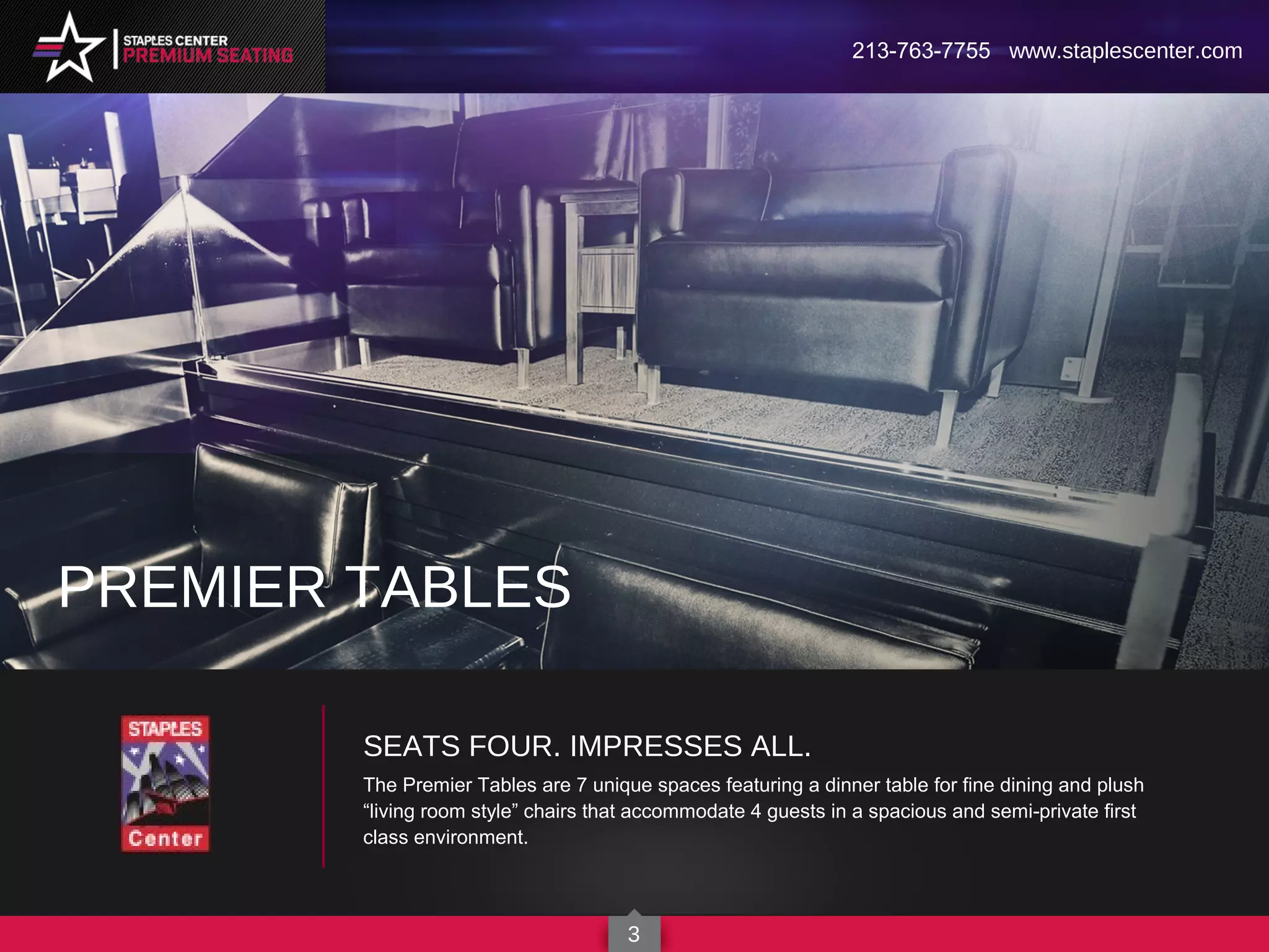 SEATS FOUR. IMPRESSES ALL.
The Premier Tables are 7 unique spaces featuring a dinner table for fine dining and plush
“living room style” chairs that accommodate 4 guests in a spacious and semi-private first
class environment.
PREMIER TABLES
213-763-7755 www.staplescenter.com
3
 