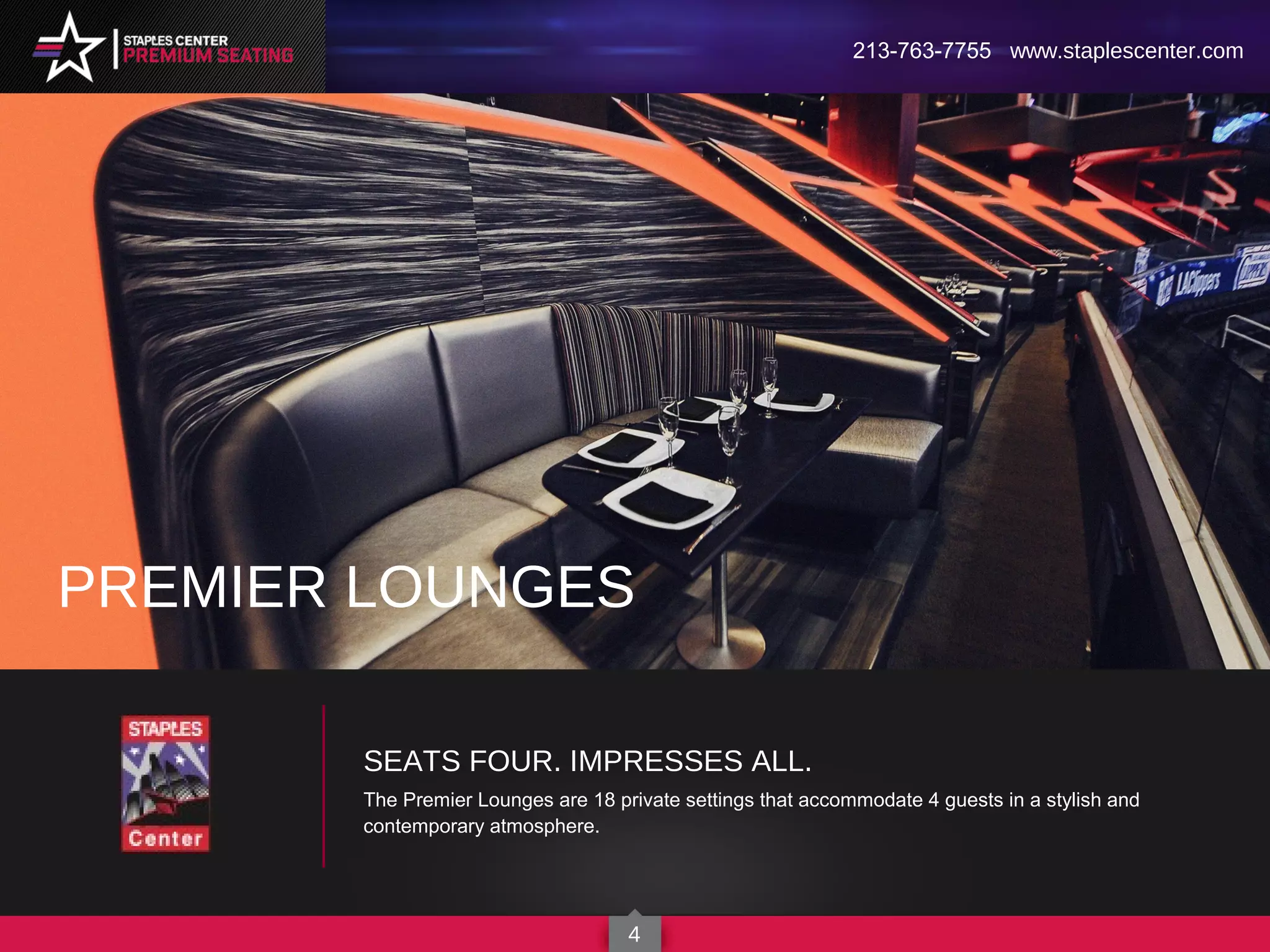 SEATS FOUR. IMPRESSES ALL.
The Premier Lounges are 18 private settings that accommodate 4 guests in a stylish and
contemporary atmosphere.
PREMIER LOUNGES
213-763-7755 www.staplescenter.com
4
 