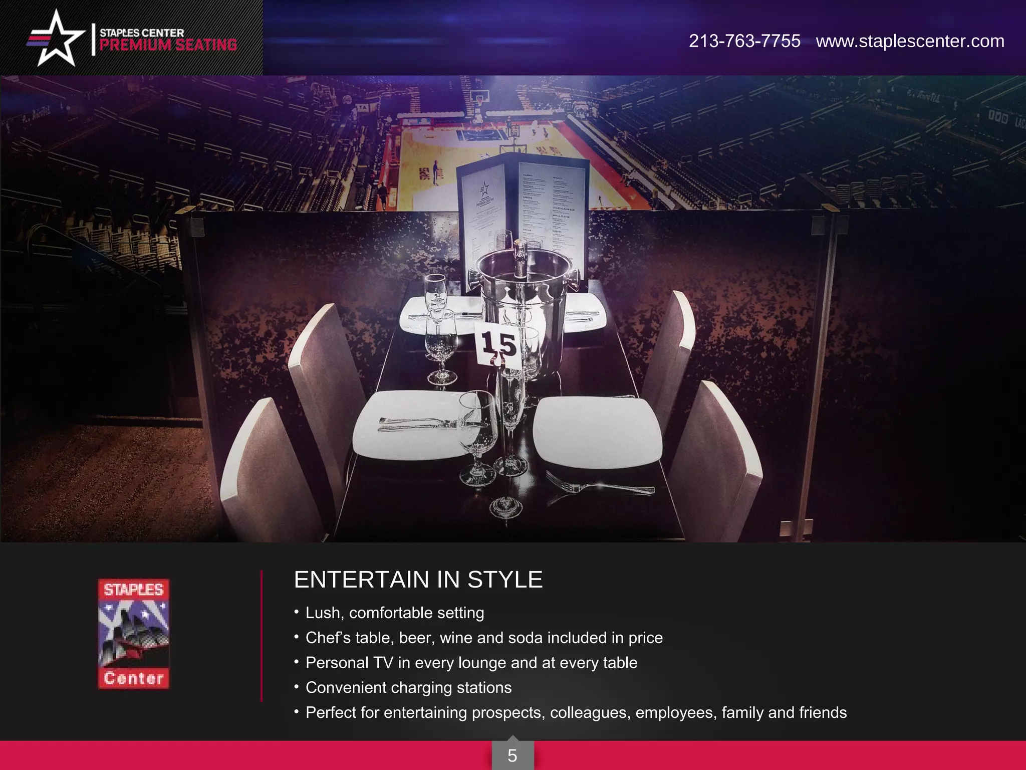 ENTERTAIN IN STYLE
• Lush, comfortable setting
• Chef’s table, beer, wine and soda included in price
• Personal TV in every lounge and at every table
• Convenient charging stations
• Perfect for entertaining prospects, colleagues, employees, family and friends
213-763-7755 www.staplescenter.com
5
 