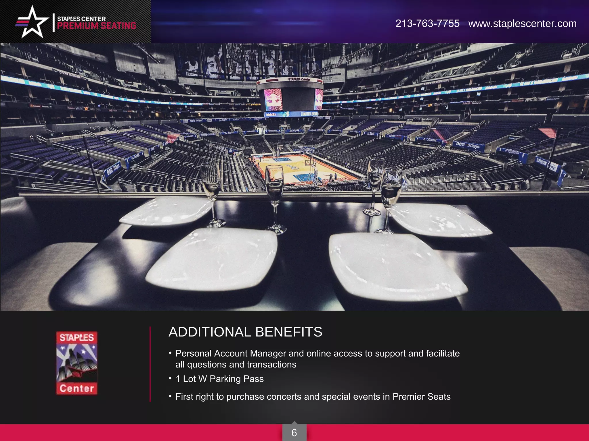 ADDITIONAL BENEFITS
• Personal Account Manager and online access to support and facilitate
all questions and transactions
• 1 Lot W Parking Pass
• First right to purchase concerts and special events in Premier Seats
213-763-7755 www.staplescenter.com
6
 