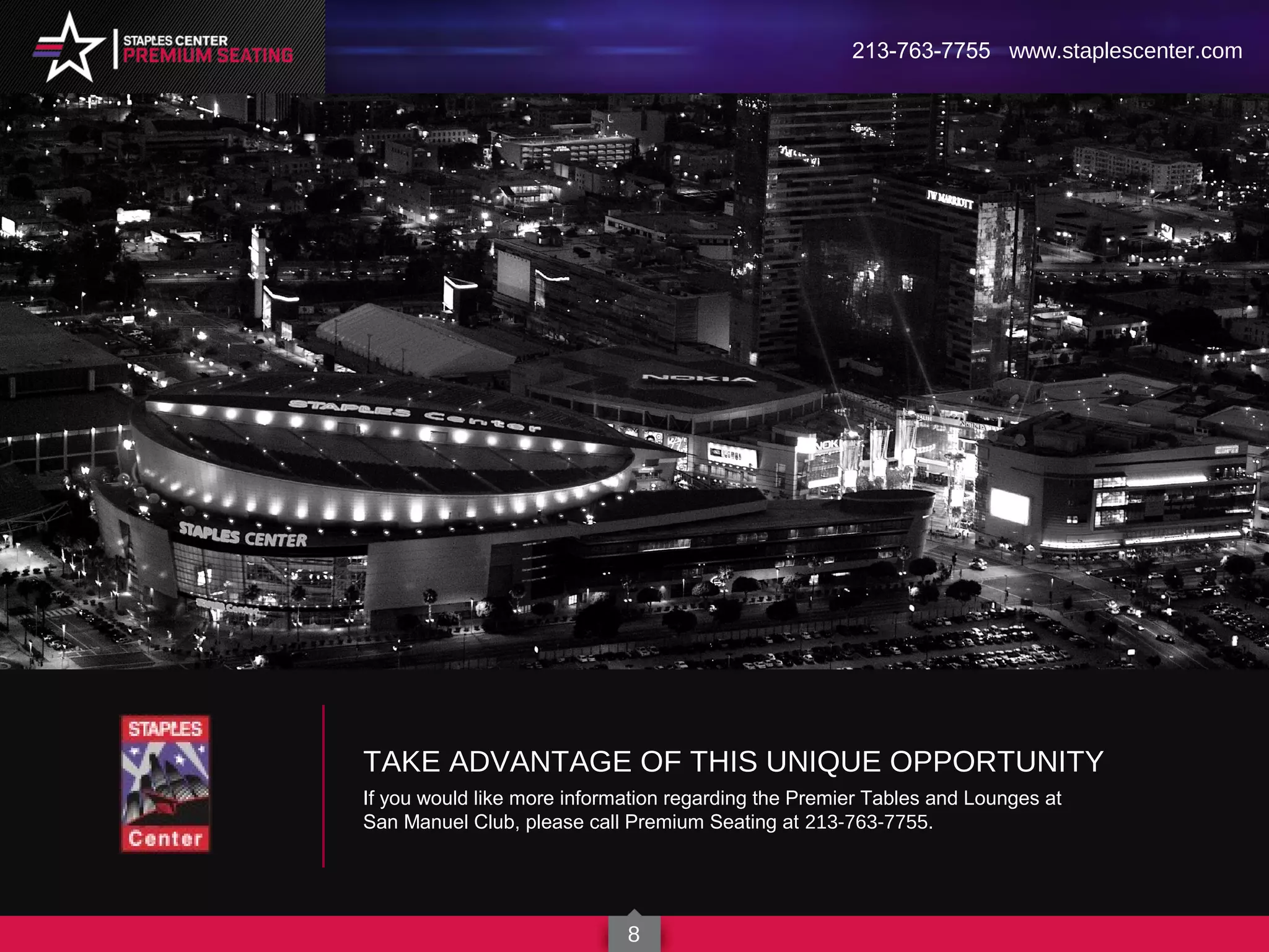 8
213-763-7755 www.staplescenter.com
TAKE ADVANTAGE OF THIS UNIQUE OPPORTUNITY
If you would like more information regarding the Premier Tables and Lounges at
San Manuel Club, please call Premium Seating at 213-763-7755.
 