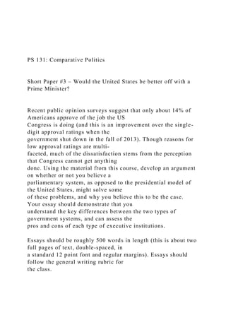PS 131: Comparative Politics
Short Paper #3 – Would the United States be better off with a
Prime Minister?
Recent public opinion surveys suggest that only about 14% of
Americans approve of the job the US
Congress is doing (and this is an improvement over the single-
digit approval ratings when the
government shut down in the fall of 2013). Though reasons for
low approval ratings are multi-
faceted, much of the dissatisfaction stems from the perception
that Congress cannot get anything
done. Using the material from this course, develop an argument
on whether or not you believe a
parliamentary system, as opposed to the presidential model of
the United States, might solve some
of these problems, and why you believe this to be the case.
Your essay should demonstrate that you
understand the key differences between the two types of
government systems, and can assess the
pros and cons of each type of executive institutions.
Essays should be roughly 500 words in length (this is about two
full pages of text, double-spaced, in
a standard 12 point font and regular margins). Essays should
follow the general writing rubric for
the class.
 