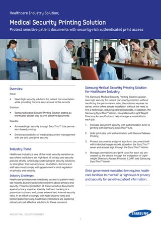 INDUSTRIAL SOLUTION BRIEF
Samsung Medical Security Printing Solution
for Healthcare Industry
The Samsung Medical Security Printing Solution guaran-
tees high security for patient document protection without
sacrificing the performance. Also, the solution requires no
server, which offers simple installation without the need to
hire a technician, reducing operational costs. In addition, the
Samsung SyncThruTM
Admin, integrated with Light Weight
Directory Access Protocol, help manage accessibility to
each job.
1.	 Increase document security with authentication prior to
printing with Samsung SecuThruTM
Lite.
2.	 Hold print jobs until authentication with Secure Release
Printing
3.	 Protect documents and print jobs from document theft
with individual usage reports stored on the SyncThruTM
sever and access logs through the SyncThruTM
Admin
4.	 Manage permissions and print costs for each job pro-
cessed by the device through the integration of Light-
weight Directory Access Protocol (LDAP) and Samsung
SyncThruTM
Admin
Overview
Issue:
•	 Need high security solutions for patient documentation
while providing doctors easy access to the records
Solution:
•	 Samsung Medical Security Printing Solution grating au-
thenticated access only to print sensitive documents
Results:
•	 Achieved high security through SecuThruTM
Lite permis-
sion-based printing
•	 Enhanced credibility of medical document management
with pre and post print security
Industry Trend
Healthcare industry is one of the most security-sensitive ar-
eas where institutions set high level of privacy and security
policies strictly, while keep seeking higher security solutions
to strengthen their security level. In addition, doctors and
staff also must comply with government’s strict regulation
on privacy and security.
Industry Challenges
Healthcare professionals need easy access to patient medi-
cal records, but are faced with concerns about privacy and
security. Proactive protection of these sensitive documents
against privacy invasion, identity theft and hacking is a
paramount concern and poses external and internal security
risks. In an effort to comply with high security rules and
protect patient privacy, healthcare institutions are exploring
robust yet cost-effective solutions to these concerns.
	
1
Medical Security Printing Solution
Protect sensitive patient documents with security-rich authenticated print access
Healthcare Industry Solution;
Strict government-mandated law requires health-
care facilities to maintain a high level of privacy
and security for sensitive patient information.
 