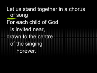Let us stand together in a chorus of song For each child of God  is invited near, drawn to the centre  of the singing  Forever. 