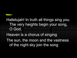 Hallelujah! In truth all things sing you.  T he very heights begin your song, O God. Heaven is a chorus of singing The sun, the moon and the vastness of the night sky join the song 