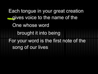 Each tongue in your great creation gives voice to the name of the  One whose word  brought it into being For your word is the first note of the song of our lives 