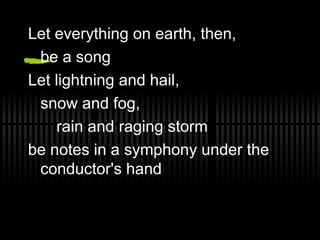 Let everything on earth, then,  be a song Let lightning and hail,  snow and fog,  rain and raging storm be notes in a symphony under the conductor's hand 