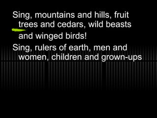 Sing, mountains and hills, fruit trees and cedars, wild beasts  and winged birds! Sing, rulers of earth, men and women, children and grown-ups 