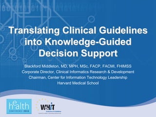 Translating Clinical Guidelines
   into Knowledge-Guided
      Decision Support
    Blackford Middleton, MD, MPH, MSc, FACP, FACMI, FHIMSS
   Corporate Director, Clinical Informatics Research & Development
      Chairman, Center for Information Technology Leadership
                       Harvard Medical School
 