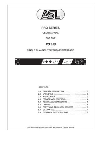 PRO SERIES
                      USER MANUAL

                           FOR THE

                           PS 150
SINGLE CHANNEL TELEPHONE INTERFACE




                CONTENTS

               1.0    GENERAL DESCRIPTION . . . . . . . . . . . . . . . . . . . . . .                   3
               2.0    UNPACKING . . . . . . . . . . . . . . . . . . . . . . . . . . . . . . . . .       3
               3.0    INSTALLATION . . . . . . . . . . . . . . . . . . . . . . . . . . . . . . .        3
               4.0    FRONT PANEL CONTROLS . . . . . . . . . . . . . . . . . . . . .                    4
               5.0    REAR PANEL CONNECTORS . . . . . . . . . . . . . . . . . . .                       5
               6.0    CABLING . . . . . . . . . . . . . . . . . . . . . . . . . . . . . . . . . . . .   6
               7.0    PARTY LINE, TECHNICAL CONCEPT . . . . . . . . . . . . .                           7
               8.0    GUARANTEE . . . . . . . . . . . . . . . . . . . . . . . . . . . . . . . . .       7
               9.0    TECHNICAL SPECIFICATIONS . . . . . . . . . . . . . . . . . .                      7




User Manual PS 150 / Issue 1 © 1994 ASL Intercom, Utrecht, Holland.
 