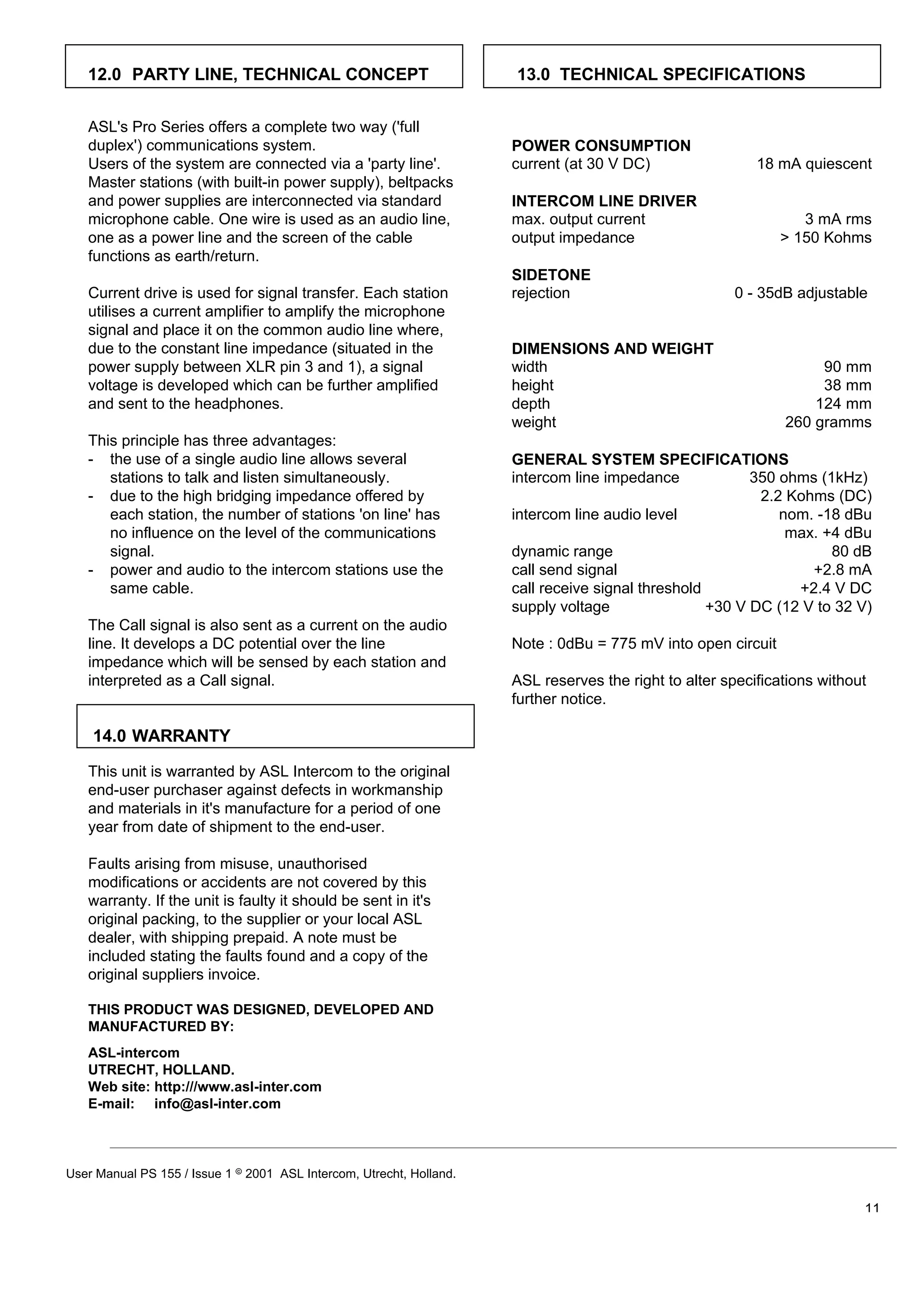 12.0 PARTY LINE, TECHNICAL CONCEPT                                 13.0 TECHNICAL SPECIFICATIONS


   ASL's Pro Series offers a complete two way ('full
   duplex') communications system.                                    POWER CONSUMPTION
   Users of the system are connected via a 'party line'.              current (at 30 V DC)                 18 mA quiescent
   Master stations (with built-in power supply), beltpacks
   and power supplies are interconnected via standard                 INTERCOM LINE DRIVER
   microphone cable. One wire is used as an audio line,               max. output current                         3 mA rms
   one as a power line and the screen of the cable                    output impedance                         > 150 Kohms
   functions as earth/return.
                                                                      SIDETONE
   Current drive is used for signal transfer. Each station            rejection                        0 - 35dB adjustable
   utilises a current amplifier to amplify the microphone
   signal and place it on the common audio line where,
   due to the constant line impedance (situated in the                DIMENSIONS AND WEIGHT
   power supply between XLR pin 3 and 1), a signal                    width                                         90 mm
   voltage is developed which can be further amplified                height                                        38 mm
   and sent to the headphones.                                        depth                                        124 mm
                                                                      weight                                   260 gramms
   This principle has three advantages:
   - the use of a single audio line allows several                    GENERAL SYSTEM SPECIFICATIONS
      stations to talk and listen simultaneously.                     intercom line impedance             350 ohms (1kHz)
   - due to the high bridging impedance offered by                                                         2.2 Kohms (DC)
      each station, the number of stations 'on line' has              intercom line audio level               nom. -18 dBu
      no influence on the level of the communications                                                          max. +4 dBu
      signal.                                                         dynamic range                                  80 dB
   - power and audio to the intercom stations use the                 call send signal                            +2.8 mA
      same cable.                                                     call receive signal threshold             +2.4 V DC
                                                                      supply voltage                +30 V DC (12 V to 32 V)
   The Call signal is also sent as a current on the audio
   line. It develops a DC potential over the line                     Note : 0dBu = 775 mV into open circuit
   impedance which will be sensed by each station and
   interpreted as a Call signal.                                      ASL reserves the right to alter specifications without
                                                                      further notice.

    14.0 WARRANTY

   This unit is warranted by ASL Intercom to the original
   end-user purchaser against defects in workmanship
   and materials in it's manufacture for a period of one
   year from date of shipment to the end-user.

   Faults arising from misuse, unauthorised
   modifications or accidents are not covered by this
   warranty. If the unit is faulty it should be sent in it's
   original packing, to the supplier or your local ASL
   dealer, with shipping prepaid. A note must be
   included stating the faults found and a copy of the
   original suppliers invoice.

   THIS PRODUCT WAS DESIGNED, DEVELOPED AND
   MANUFACTURED BY:
   ASL-intercom
   UTRECHT, HOLLAND.
   Web site: http:///www.asl-inter.com
   E-mail: info@asl-inter.com



User Manual PS 155 / Issue 1 8 2001 ASL Intercom, Utrecht, Holland.

                                                                                                                           11
 