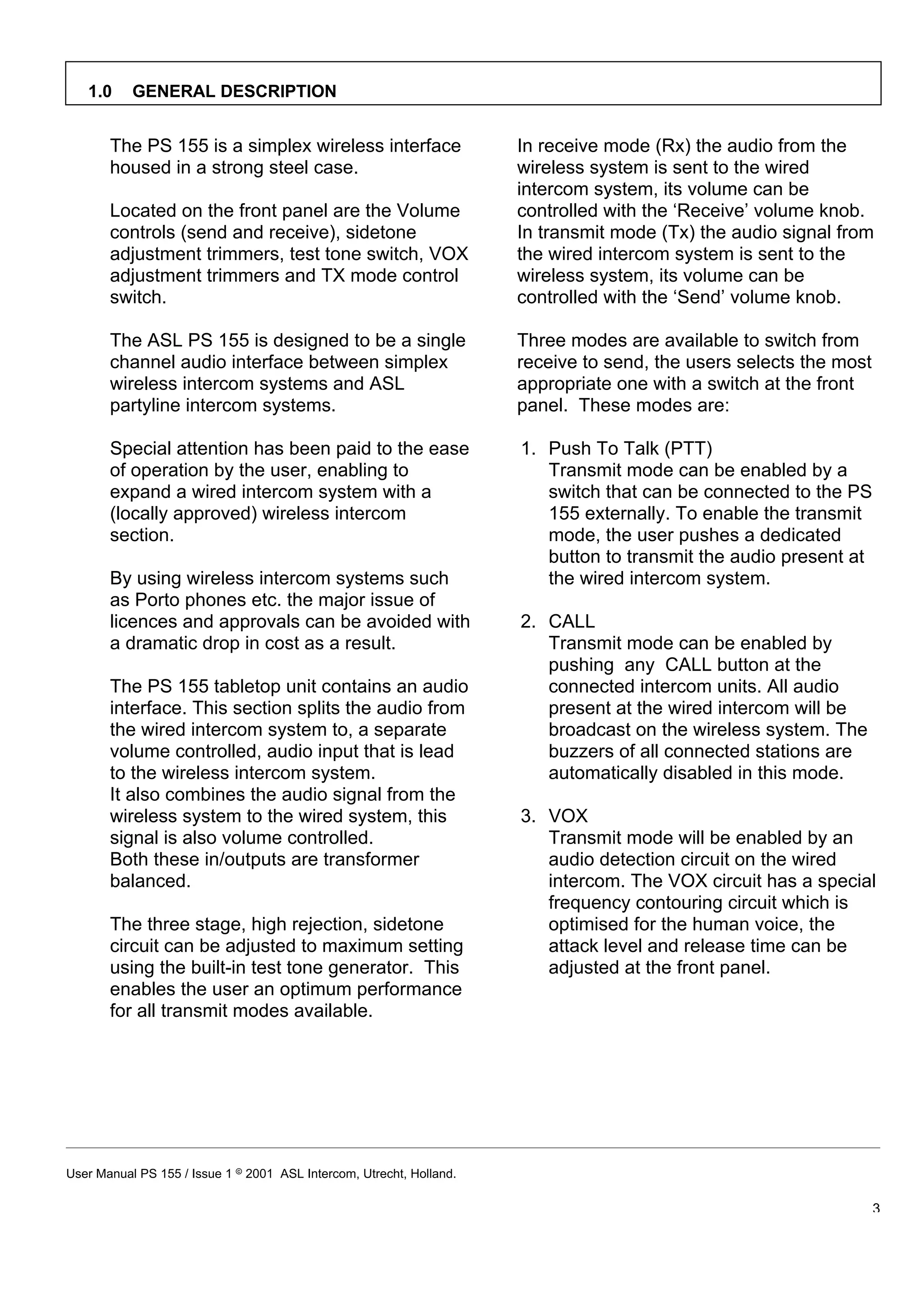 1.0     GENERAL DESCRIPTION


       The PS 155 is a simplex wireless interface                     In receive mode (Rx) the audio from the
       housed in a strong steel case.                                 wireless system is sent to the wired
                                                                      intercom system, its volume can be
       Located on the front panel are the Volume                      controlled with the ‘Receive’ volume knob.
       controls (send and receive), sidetone                          In transmit mode (Tx) the audio signal from
       adjustment trimmers, test tone switch, VOX                     the wired intercom system is sent to the
       adjustment trimmers and TX mode control                        wireless system, its volume can be
       switch.                                                        controlled with the ‘Send’ volume knob.

       The ASL PS 155 is designed to be a single                      Three modes are available to switch from
       channel audio interface between simplex                        receive to send, the users selects the most
       wireless intercom systems and ASL                              appropriate one with a switch at the front
       partyline intercom systems.                                    panel. These modes are:

       Special attention has been paid to the ease                    1. Push To Talk (PTT)
       of operation by the user, enabling to                             Transmit mode can be enabled by a
       expand a wired intercom system with a                             switch that can be connected to the PS
       (locally approved) wireless intercom                              155 externally. To enable the transmit
       section.                                                          mode, the user pushes a dedicated
                                                                         button to transmit the audio present at
       By using wireless intercom systems such                           the wired intercom system.
       as Porto phones etc. the major issue of
       licences and approvals can be avoided with                     2. CALL
       a dramatic drop in cost as a result.                              Transmit mode can be enabled by
                                                                         pushing any CALL button at the
       The PS 155 tabletop unit contains an audio                        connected intercom units. All audio
       interface. This section splits the audio from                     present at the wired intercom will be
       the wired intercom system to, a separate                          broadcast on the wireless system. The
       volume controlled, audio input that is lead                       buzzers of all connected stations are
       to the wireless intercom system.                                  automatically disabled in this mode.
       It also combines the audio signal from the
       wireless system to the wired system, this                      3. VOX
       signal is also volume controlled.                                 Transmit mode will be enabled by an
       Both these in/outputs are transformer                             audio detection circuit on the wired
       balanced.                                                         intercom. The VOX circuit has a special
                                                                         frequency contouring circuit which is
       The three stage, high rejection, sidetone                         optimised for the human voice, the
       circuit can be adjusted to maximum setting                        attack level and release time can be
       using the built-in test tone generator. This                      adjusted at the front panel.
       enables the user an optimum performance
       for all transmit modes available.




User Manual PS 155 / Issue 1 8 2001 ASL Intercom, Utrecht, Holland.

                                                                                                                    3
 