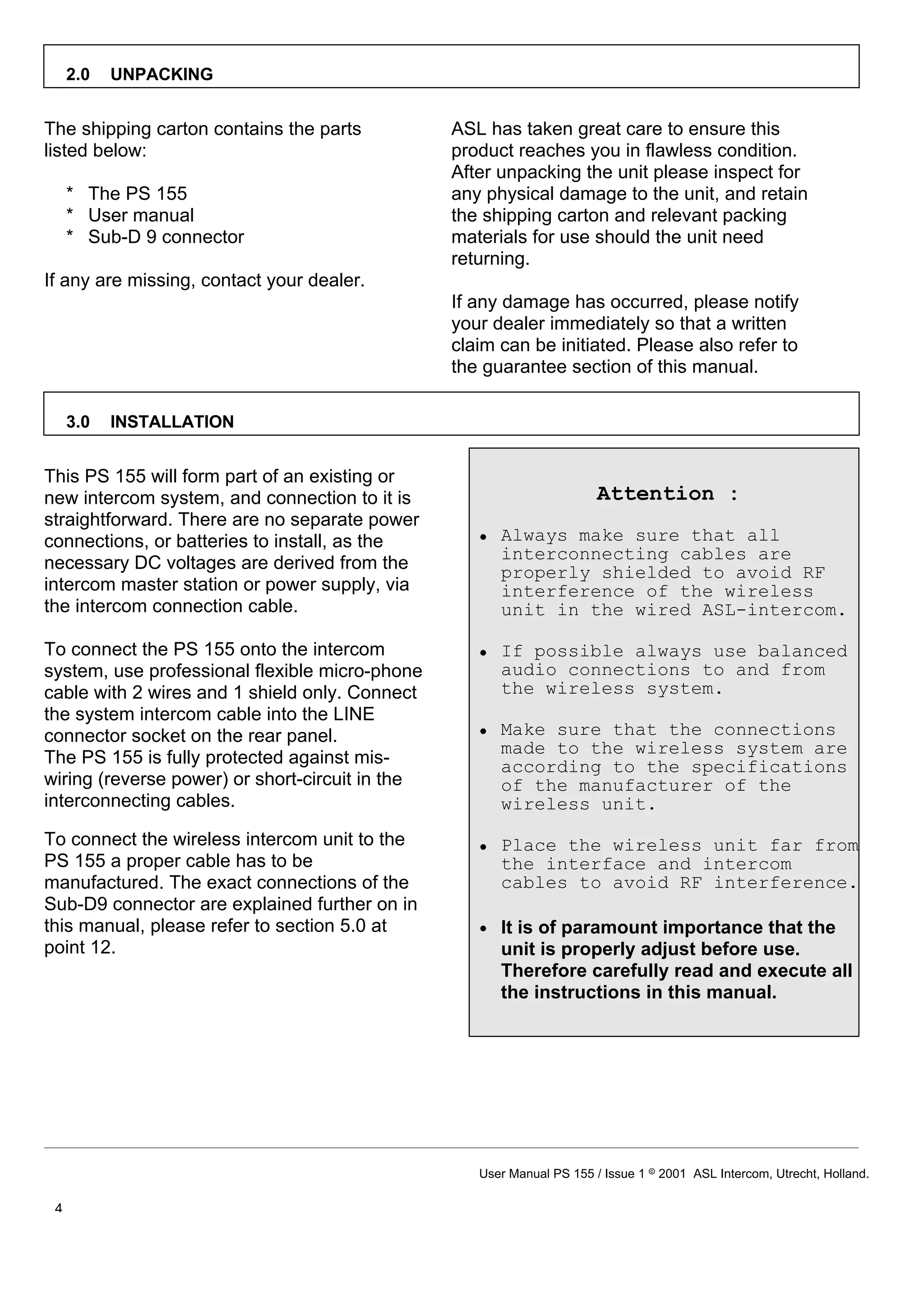 2.0   UNPACKING


The shipping carton contains the parts           ASL has taken great care to ensure this
listed below:                                    product reaches you in flawless condition.
                                                 After unpacking the unit please inspect for
     * The PS 155                                any physical damage to the unit, and retain
     * User manual                               the shipping carton and relevant packing
     * Sub-D 9 connector                         materials for use should the unit need
                                                 returning.
If any are missing, contact your dealer.
                                                 If any damage has occurred, please notify
                                                 your dealer immediately so that a written
                                                 claim can be initiated. Please also refer to
                                                 the guarantee section of this manual.

     3.0   INSTALLATION


This PS 155 will form part of an existing or
new intercom system, and connection to it is                            Attention :
straightforward. There are no separate power
connections, or batteries to install, as the        • Always make sure that all
                                                      interconnecting cables are
necessary DC voltages are derived from the            properly shielded to avoid RF
intercom master station or power supply, via          interference of the wireless
the intercom connection cable.                        unit in the wired ASL-intercom.

To connect the PS 155 onto the intercom             • If possible always use balanced
system, use professional flexible micro-phone         audio connections to and from
cable with 2 wires and 1 shield only. Connect         the wireless system.
the system intercom cable into the LINE
connector socket on the rear panel.                 • Make sure that the connections
                                                      made to the wireless system are
The PS 155 is fully protected against mis-            according to the specifications
wiring (reverse power) or short-circuit in the        of the manufacturer of the
interconnecting cables.                               wireless unit.
To connect the wireless intercom unit to the        • Place the wireless unit far from
PS 155 a proper cable has to be                       the interface and intercom
manufactured. The exact connections of the            cables to avoid RF interference.
Sub-D9 connector are explained further on in
this manual, please refer to section 5.0 at         • It is of paramount importance that the
point 12.                                             unit is properly adjust before use.
                                                      Therefore carefully read and execute all
                                                      the instructions in this manual.




                                                    User Manual PS 155 / Issue 1 8 2001 ASL Intercom, Utrecht, Holland.

 4
 