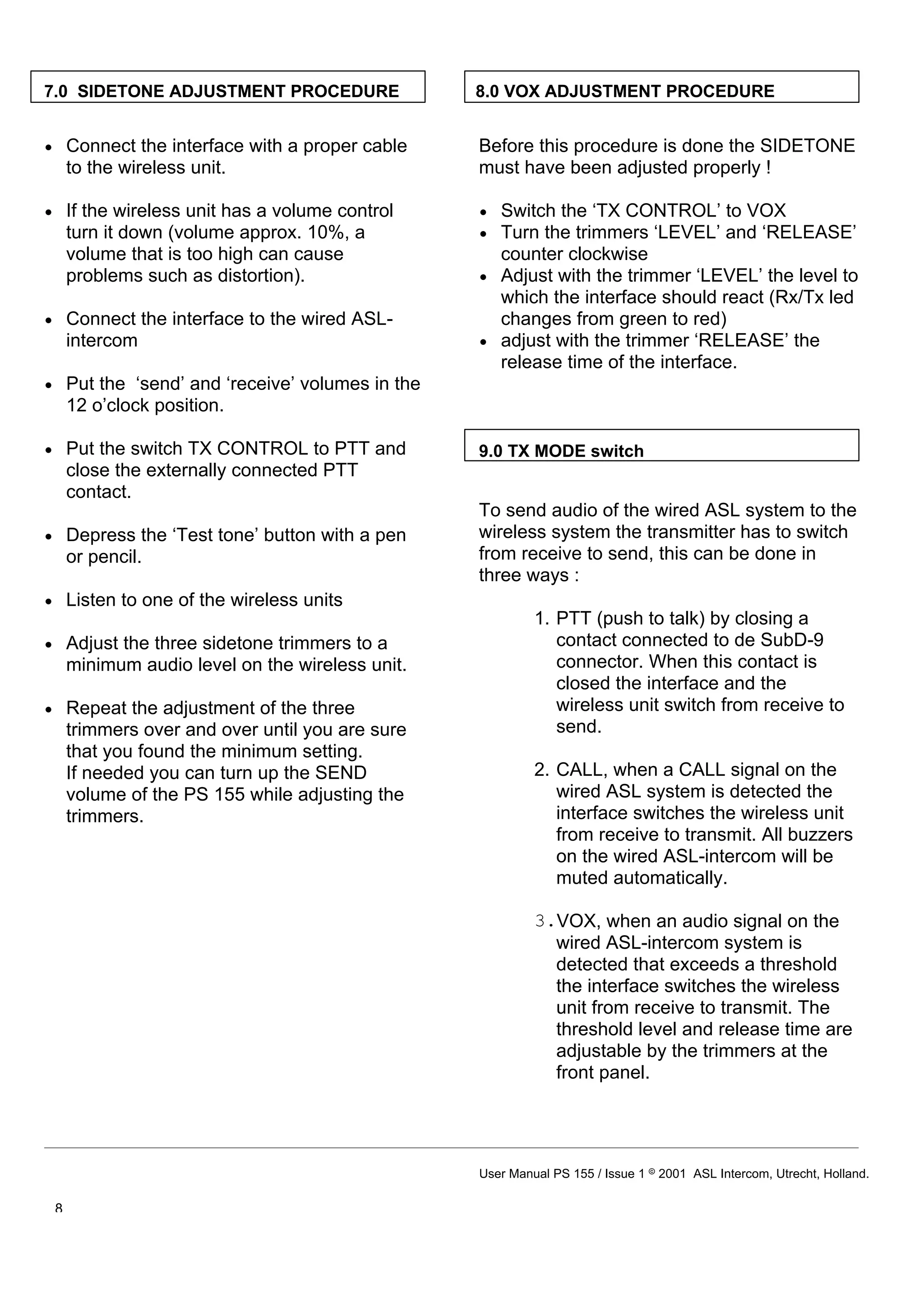 7.0 SIDETONE ADJUSTMENT PROCEDURE               8.0 VOX ADJUSTMENT PROCEDURE


• Connect the interface with a proper cable     Before this procedure is done the SIDETONE
  to the wireless unit.                         must have been adjusted properly !

• If the wireless unit has a volume control     • Switch the ‘TX CONTROL’ to VOX
  turn it down (volume approx. 10%, a           • Turn the trimmers ‘LEVEL’ and ‘RELEASE’
  volume that is too high can cause               counter clockwise
  problems such as distortion).                 • Adjust with the trimmer ‘LEVEL’ the level to
                                                  which the interface should react (Rx/Tx led
• Connect the interface to the wired ASL-         changes from green to red)
  intercom                                      • adjust with the trimmer ‘RELEASE’ the
                                                  release time of the interface.
• Put the ‘send’ and ‘receive’ volumes in the
  12 o’clock position.

• Put the switch TX CONTROL to PTT and          9.0 TX MODE switch
  close the externally connected PTT
  contact.
                                                To send audio of the wired ASL system to the
• Depress the ‘Test tone’ button with a pen     wireless system the transmitter has to switch
  or pencil.                                    from receive to send, this can be done in
                                                three ways :
• Listen to one of the wireless units
                                                         1. PTT (push to talk) by closing a
• Adjust the three sidetone trimmers to a                   contact connected to de SubD-9
  minimum audio level on the wireless unit.                 connector. When this contact is
                                                            closed the interface and the
• Repeat the adjustment of the three                        wireless unit switch from receive to
  trimmers over and over until you are sure                 send.
  that you found the minimum setting.
  If needed you can turn up the SEND                     2. CALL, when a CALL signal on the
  volume of the PS 155 while adjusting the                  wired ASL system is detected the
  trimmers.                                                 interface switches the wireless unit
                                                            from receive to transmit. All buzzers
                                                            on the wired ASL-intercom will be
                                                            muted automatically.

                                                         3.VOX, when an audio signal on the
                                                           wired ASL-intercom system is
                                                           detected that exceeds a threshold
                                                           the interface switches the wireless
                                                           unit from receive to transmit. The
                                                           threshold level and release time are
                                                           adjustable by the trimmers at the
                                                           front panel.




                                                User Manual PS 155 / Issue 1 8 2001 ASL Intercom, Utrecht, Holland.

 8
 