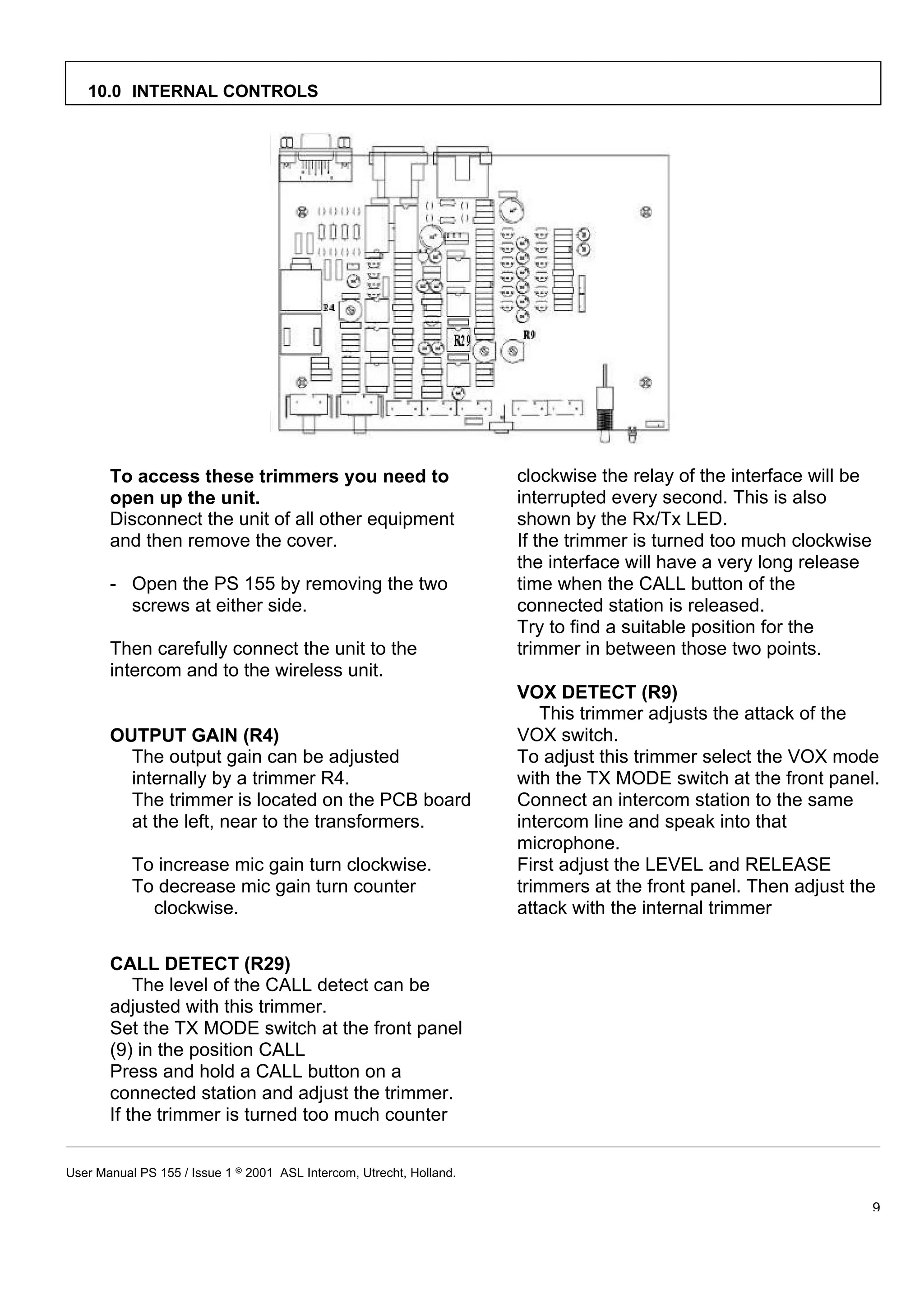 10.0 INTERNAL CONTROLS




       To access these trimmers you need to                           clockwise the relay of the interface will be
       open up the unit.                                              interrupted every second. This is also
       Disconnect the unit of all other equipment                     shown by the Rx/Tx LED.
       and then remove the cover.                                     If the trimmer is turned too much clockwise
                                                                      the interface will have a very long release
       - Open the PS 155 by removing the two                          time when the CALL button of the
         screws at either side.                                       connected station is released.
                                                                      Try to find a suitable position for the
       Then carefully connect the unit to the                         trimmer in between those two points.
       intercom and to the wireless unit.
                                                                      VOX DETECT (R9)
                                                                         This trimmer adjusts the attack of the
       OUTPUT GAIN (R4)                                               VOX switch.
         The output gain can be adjusted                              To adjust this trimmer select the VOX mode
         internally by a trimmer R4.                                  with the TX MODE switch at the front panel.
         The trimmer is located on the PCB board                      Connect an intercom station to the same
         at the left, near to the transformers.                       intercom line and speak into that
                                                                      microphone.
           To increase mic gain turn clockwise.                       First adjust the LEVEL and RELEASE
           To decrease mic gain turn counter                          trimmers at the front panel. Then adjust the
             clockwise.                                               attack with the internal trimmer


       CALL DETECT (R29)
           The level of the CALL detect can be
       adjusted with this trimmer.
       Set the TX MODE switch at the front panel
       (9) in the position CALL
       Press and hold a CALL button on a
       connected station and adjust the trimmer.
       If the trimmer is turned too much counter


User Manual PS 155 / Issue 1 8 2001 ASL Intercom, Utrecht, Holland.

                                                                                                                     9
 