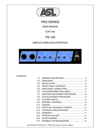 R




                                   PRO SERIES
                                   USER MANUAL

                                        FOR THE

                                        PS 155
                      SIMPLEX WIRELESS INTERFACE


                                                                                             PS 155
        AUDIO LEVEL                   SIDETONE                         TX CONTROL            wireless
                                                                                            interface
                             Low     High      Level    Test   Level    Release
                                                       tone
                                                                                  VOX
                                                                                  PTT     Power   Rx/Tx
                                                                                  CALL
    Receive        Send




CONTENTS
                            1.0    GENERAL DESCRIPTION.......................................... 3
                            2.0    UNPACKING............................................................... 4
                            3.0    INSTALLATION........................................................... 4
                            4.0    FRONT PANEL CONTROLS ...................................... 5
                            5.0    REAR PANEL CONNECTORS ................................... 6
                            6.0    THE INTERCONNECTING CABLE............................. 7
                            7.0    SIDETONE ADJUSTMENT PROCEDURE ................. 8
                            8.0    VOX ADJUSTMENT PROCEDURE ............................ 8
                            9.0    TX MODE SWITCH .................................................... 8
                           10.0    INTERNAL CONTROLS.............................................. 9
                           11.0    CABLING .................................................................. 10
                           12.0    PARTYLINE TECHNICAL CONCEPT....................... 11
                           13.0    TECHNICAL SPECIFICATIONS ............................... 11
                           14.0    WARRANTY ............................................................. 11
                           15.0    PROBLEM SOLVING................................................ 12
                           16.0    BLOCK DIAGRAM .................................................... 13
                           17.0    POSSIBLE SYSTEM DIAGRAMS ............................. 14

              User Manual PS 155/ Issue 1 8 2000 ASL Intercom, Utrecht, Holland.
 