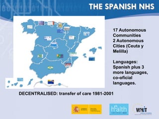 THE SPANISH NHS

                                        17 Autonomous
                                        Communities
                                        2 Autonomous
                                        Cities (Ceuta y
                                        Melilla)

                                        Languages:
                                        Spanish plus 3
                                        more languages,
                                        co-oficial
                                        languages.

DECENTRALISED: transfer of care 1981-2001
 
