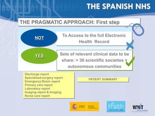 THE SPANISH NHS
THE PRAGMATIC APPROACH: First step

                          To Access to the full Electronic
       NOT
                                 Health Record


        YES              Sets of relevant clinical data to be
                          share: > 30 scientific societies +
                            autonomous communities
 Discharge report
 Specialised surgery report
                                       PATIENT SUMMARY
 Emergency Room report
 Primary care report
 Laboratory report
 Imaging report & Imaging
 Nurse care report
 