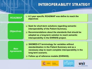 INTEROPERABILITY STRATEGY

                A 3 year specific ROADMAP was define to reach the
ROADMAP          objectives


                Seek for short-term solutions regarding semantic
                 interoperability of the Patient Summary.
Objectives      Recommendations about the standards that should be
                 adopted as a long-term solution to reach semantic
                 interoperability in the EHRNHS project.


                SNOMED-CT terminology for variables without
                 standardization in the Patient Summary and as a
   Main
                 necessary step to reach complete interoperability in the
Agreements
                 long term scenario.
                Follow up of reference models (EHRNHS).
 