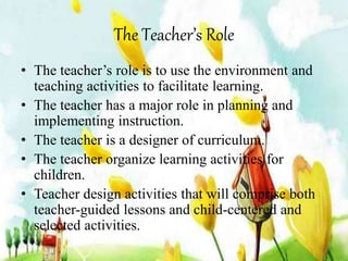 The Teacher’s Role 
• The teacher’s role is to use the environment and 
teaching activities to facilitate learning. 
• The teacher has a major role in planning and 
implementing instruction. 
• The teacher is a designer of curriculum. 
• The teacher organize learning activities for 
children. 
• Teacher design activities that will comprise both 
teacher-guided lessons and child-centered and 
selected activities. 
 