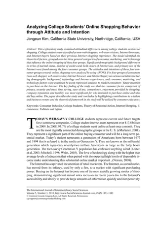 Analyzing College Students’ Online Shopping Behavior 
through Attitude and Intention 
Jongeun Kim, California State University, Northridge, California, USA 
Abstract: This exploratory study examined attitudinal differences among college students on Internet 
shopping. College students were classified as non-web shoppers, web-store visitors, Internet browsers, 
and Internet buyers based on their previous Internet shopping experience. The model identified the 
theoretical factors, grouped into the three general categories of consumer, marketing, and technology 
that influence the online shopping of these four groups. Significant demographic background differences 
in terms of marital status, number of credit cards held, hours of Internet use, and primary use of the 
Internet were found among the four consumer groups. The attitudes and intentions of these four con-sumer 
groups towards online shopping were analyzed by using ANOVA. For four groups of consumers 
(non-web shopper, web-store visitor, Internet browser, and Internet buyer) on various variables includ-ing 
demographic background, technology and Internet experiences, and consumer, marketing, and 
technology factors were examined by using regression analysis to predict consumers’ future intention 
to purchase on the Internet. The key finding of the study was that the consumer factor, comprised of 
privacy, security and trust, time saving, ease of use, convenience, enjoyment provided by shopping, 
company reputation and tactility, was most significant for who intended to purchase online and who 
did buy online. The paper describes the study and concludes by highlighting contributions to e-tailers 
and business owners and the theoretical framework in the study will be utilized by consumer educators. 
Keywords: Consumer Behavior, College Students, Theory of Reasoned Action, Internet Shopping, E-commerce, 
Fishbein and Ajzen 
TODAY’S WEB-SAVVY COLLEGE students represent current and future targets 
for e-commerce companies. College student internet users represent over $17.8 billion 
in 2009. In 2008, 95.7% of college students went online at least once a month. They 
are the most digitally connected demographic groups in the U. S. (eMarketer, 2008). 
They represent a significant part of the online buying consumer and will be a long-term po-tential 
market. Today’s student represents a generation of Americans born between 1977 
and 1994 that is referred to in the media as Generation Y. They are known as the millennial 
generation which represents seventy-two million Americans as large as the baby boom 
generation. The tech-savvy Generation Y population has embraced anything wired (Lester, 
et al, 2003; Mitchell, 1998; Weiss, 2003). The love of technology along with the higher than 
average levels of education that when paired with the expected high levels of disposable in-come 
make understanding this substantial online market important , (Norum, 2008). 
The Internet has captivated the attention of retail marketers. The Internet, as a retail outlet, 
has moved from its infancy, used by only a few, to a market with significant purchasing 
power. Buying on the Internet has become one of the most rapidly growing modes of shop-ping, 
demonstrating significant annual sales increases in recent years due to the Internet’s 
accessibility and ability to provide large amounts of information quickly and inexpensively. 
The International Journal of Interdisciplinary Social Sciences 
Volume 5, Number 3, 2010, http://www.SocialSciences-Journal.com, ISSN 1833-1882 
© Common Ground, Jongeun Kim, All Rights Reserved, Permissions: 
cg-support@commongroundpublishing.com 
 