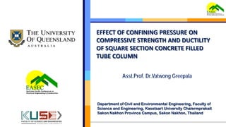 EFFECT OF CONFINING PRESSURE ON
COMPRESSIVE STRENGTH AND DUCTILITY
OF SQUARE SECTION CONCRETE FILLED
TUBE COLUMN
Department of Civil and Environmental Engineering, Faculty of
Science and Engineering, Kasetsart University Chalermprakait
Sakon Nakhon Province Campus, Sakon Nakhon, Thailand
Asst.Prof. Dr.Vatwong Greepala
 