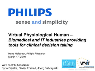 Virtual Physiological Human –
     Biomedical and IT industries providing
     tools for clinical decision taking
     Hans Hofstraat, Philips Research
     March 17, 2010


With contributions from:
Sybo Dijkstra, Olivier Ecabert, Joerg Sabczynski
 