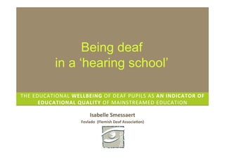 Being deaf
                in a ‘hearing school’

THE	
  EDUCATIONAL	
  WELLBEING	
  OF	
  DEAF	
  PUPILS	
  AS	
  AN	
  INDICATOR	
  OF	
  
         EDUCATIONAL	
  QUALITY	
  OF	
  MAINSTREAMED	
  EDUCATION	
  

                                   Isabelle	
  Smessaert	
  
                             Fevlado	
  	
  (Flemish	
  Deaf	
  AssociaDon)	
  
 