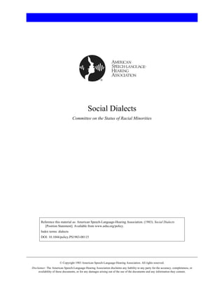 Social Dialects
                                 Committee on the Status of Racial Minorities




       Reference this material as: American Speech-Language-Hearing Association. (1983). Social Dialects
          [Position Statement]. Available from www.asha.org/policy.
       Index terms: dialects
       DOI: 10.1044/policy.PS1983-00115




                       © Copyright 1983 American Speech-Language-Hearing Association. All rights reserved.
Disclaimer: The American Speech-Language-Hearing Association disclaims any liability to any party for the accuracy, completeness, or
     availability of these documents, or for any damages arising out of the use of the documents and any information they contain.
 