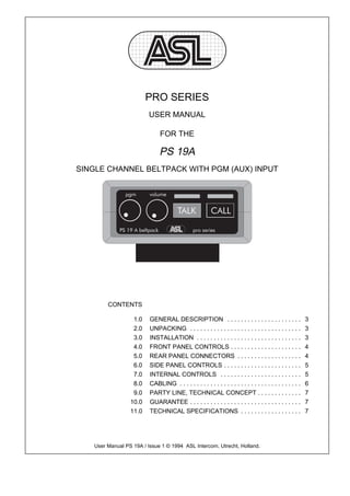 PRO SERIES
                         USER MANUAL

                              FOR THE

                              PS 19A
SINGLE CHANNEL BELTPACK WITH PGM (AUX) INPUT




        CONTENTS

                  1.0    GENERAL DESCRIPTION . . . . . . . . . . . . . . . . . . . . . .                   3
                  2.0    UNPACKING . . . . . . . . . . . . . . . . . . . . . . . . . . . . . . . . .       3
                  3.0    INSTALLATION . . . . . . . . . . . . . . . . . . . . . . . . . . . . . . .        3
                  4.0    FRONT PANEL CONTROLS . . . . . . . . . . . . . . . . . . . . .                    4
                  5.0    REAR PANEL CONNECTORS . . . . . . . . . . . . . . . . . . .                       4
                  6.0    SIDE PANEL CONTROLS . . . . . . . . . . . . . . . . . . . . . . .                 5
                  7.0    INTERNAL CONTROLS . . . . . . . . . . . . . . . . . . . . . . . .                 5
                  8.0    CABLING . . . . . . . . . . . . . . . . . . . . . . . . . . . . . . . . . . . .   6
                  9.0    PARTY LINE, TECHNICAL CONCEPT . . . . . . . . . . . . .                           7
                 10.0    GUARANTEE . . . . . . . . . . . . . . . . . . . . . . . . . . . . . . . . .       7
                 11.0    TECHNICAL SPECIFICATIONS . . . . . . . . . . . . . . . . . .                      7




   User Manual PS 19A / Issue 1 © 1994 ASL Intercom, Utrecht, Holland.
 