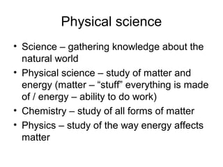 Physical science
• Science – gathering knowledge about the
  natural world
• Physical science – study of matter and
  energy (matter – “stuff” everything is made
  of / energy – ability to do work)
• Chemistry – study of all forms of matter
• Physics – study of the way energy affects
  matter
 
