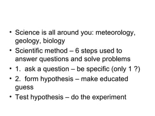 • Science is all around you: meteorology,
  geology, biology
• Scientific method – 6 steps used to
  answer questions and solve problems
• 1. ask a question – be specific (only 1 ?)
• 2. form hypothesis – make educated
  guess
• Test hypothesis – do the experiment
 
