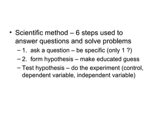 • Scientific method – 6 steps used to
  answer questions and solve problems
  – 1. ask a question – be specific (only 1 ?)
  – 2. form hypothesis – make educated guess
  – Test hypothesis – do the experiment (control,
    dependent variable, independent variable)
 