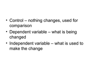 • Control – nothing changes, used for
  comparison
• Dependent variable – what is being
  changed
• Independent variable – what is used to
  make the change
 