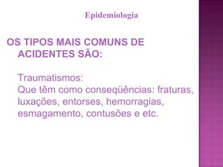 OS TIPOS MAIS COMUNS DE ACIDENTES SÃO: Traumatismos:  Que têm como conseqüências: fraturas, luxações, entorses, hemorragias, esmagamento, contusões e etc.  Epidemiologia 