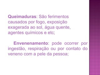 Queimaduras : São ferimentos causados por fogo, exposição exagerada ao sol, água quente, agentes químicos e etc; Envenenamento : pode ocorrer por ingestão, respiração ou por contato do veneno com a pele da pessoa; 
