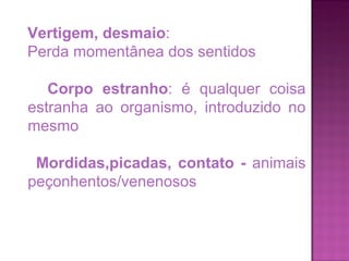 Vertigem, desmaio :  Perda momentânea dos sentidos Corpo estranho : é qualquer coisa estranha ao organismo, introduzido no mesmo Mordidas,picadas, contato -  animais peçonhentos/venenosos 