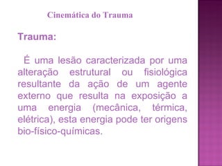 Trauma: É uma lesão caracterizada por uma alteração estrutural ou fisiológica resultante da ação de um agente externo que resulta na exposição a uma energia (mecânica, térmica, elétrica), esta energia pode ter origens bio-físico-químicas.  Cinemática do Trauma 