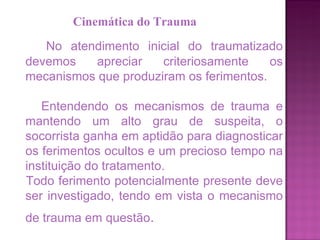 No atendimento inicial do traumatizado devemos apreciar criteriosamente os mecanismos que produziram os ferimentos.  Entendendo os mecanismos de trauma e mantendo um alto grau de suspeita, o socorrista ganha em aptidão para diagnosticar os ferimentos ocultos e um precioso tempo na instituição do tratamento.  Todo ferimento potencialmente presente deve ser investigado, tendo em vista o mecanismo de trauma em questão .   Cinemática do Trauma 