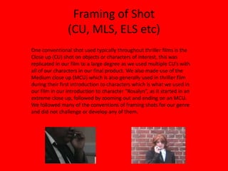 Framing of Shot (CU, MLS, ELS etc)One conventional shot used typically throughout thriller films is the Close up (CU) shot on objects or characters of interest, this was replicated in our film to a large degree as we used multiple CU’s with all of our characters in our final product. We also made use of the Medium close up (MCU) which is also generally used in thriller film during their first introduction to characters which is what we used in our film in our introduction to character “Rosalyn”, as it started in an extreme close up, followed by zooming out and ending on an MCU. We followed many of the conventions of framing shots for our genre and did not challenge or develop any of them.