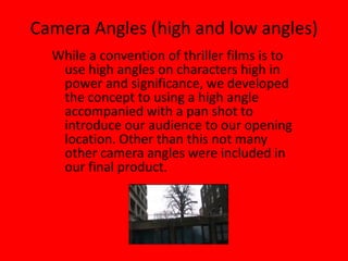 Camera Angles (high and low angles)While a convention of thriller films is to use high angles on characters high in power and significance, we developed the concept to using a high angle accompanied with a pan shot to introduce our audience to our opening location. Other than this not many other camera angles were included in our final product.