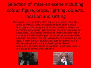 Selection of  mise-en-scène including colour, figure, props, lighting, objects, location and settingThe props used in thriller films are very dependent on the story as with all films, we used a mobile phone in our final product showing our characters to be modern and technologically adept. Whereas the costumes used by our characters (suits) show them to be important and high in status which also challenges the conventions as we have a female dressed in the suit which doesn’t seem to be the case in most films in general, not just our genre. While the female where’s a wig to back up the idea of femininity, she breaks the conventions as it seems she is in a place of power and authority.