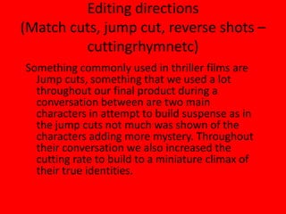 Editing directions(Match cuts, jump cut, reverse shots – cuttingrhymnetc)Something commonly used in thriller films are Jump cuts, something that we used a lot throughout our final product during a conversation between are two main characters in attempt to build suspense as in the jump cuts not much was shown of the characters adding more mystery. Throughout their conversation we also increased the cutting rate to build to a miniature climax of their true identities.