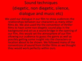 Sound techniques(diegetic, non diegetic, silence, dialogue and music etc)We used our dialogue in our film to show audiences the relationships between our characters as many other films do. We also used the the convention of thriller films to have some non diegetic sound play in the background and act as a sound bridge in the opening of our film, this would set the atmosphere of our film allowing our audience to guess the genre as well as possibly getting some insight into the characters or location about to be shown. We followed many of the conventions of sound from thriller films as we thought they would work perfectly within ours.